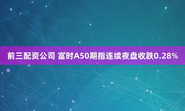 前三配资公司 富时A50期指连续夜盘收跌0.28%