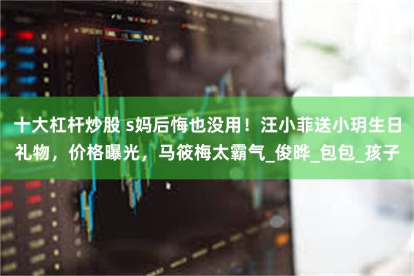 十大杠杆炒股 s妈后悔也没用！汪小菲送小玥生日礼物，价格曝光，马筱梅太霸气_俊晔_包包_孩子
