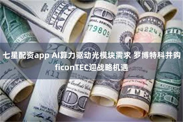 七星配资app AI算力驱动光模块需求 罗博特科并购ficonTEC迎战略机遇