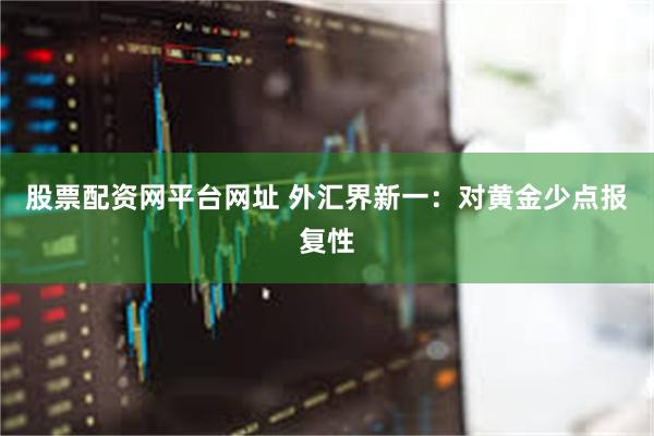 股票配资网平台网址 外汇界新一：对黄金少点报复性