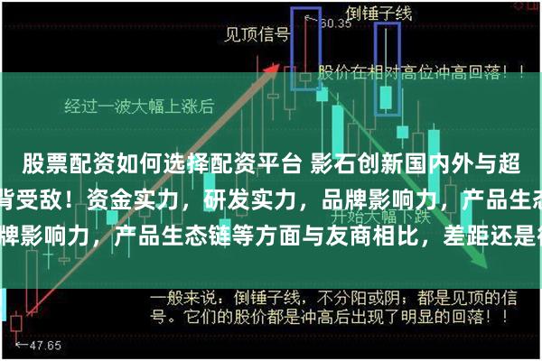 股票配资如何选择配资平台 影石创新国内外与超强友商“拼刀子”，腹背受敌！资金实力，研发实力，品牌影响力，产品生态链等方面与友商相比，差距还是很大的！