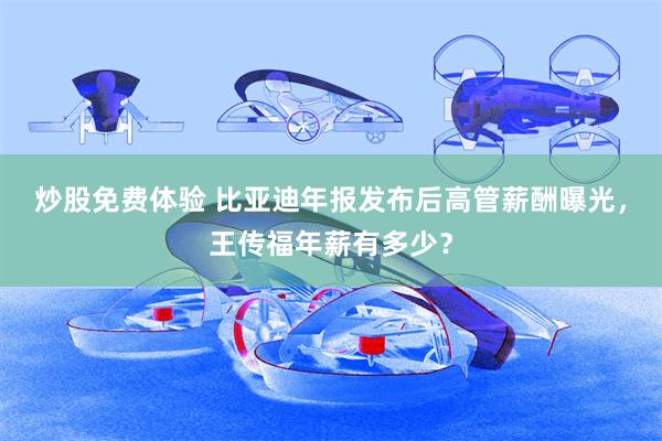 炒股免费体验 比亚迪年报发布后高管薪酬曝光，王传福年薪有多少？