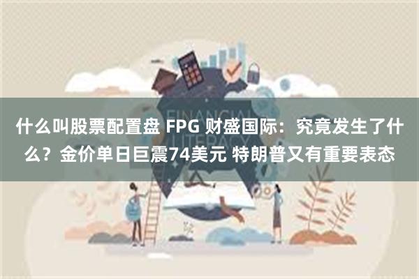 什么叫股票配置盘 FPG 财盛国际：究竟发生了什么？金价单日巨震74美元 特朗普又有重要表态