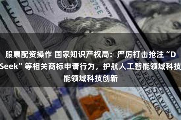 股票配资操作 国家知识产权局：严厉打击抢注“DeepSeek”等相关商标申请行为，护航人工智能领域科技创新