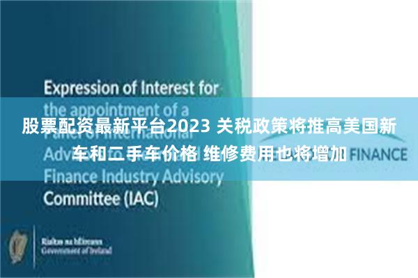 股票配资最新平台2023 关税政策将推高美国新车和二手车价格 维修费用也将增加