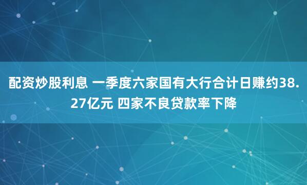 配资炒股利息 一季度六家国有大行合计日赚约38.27亿元 四家不良贷款率下降