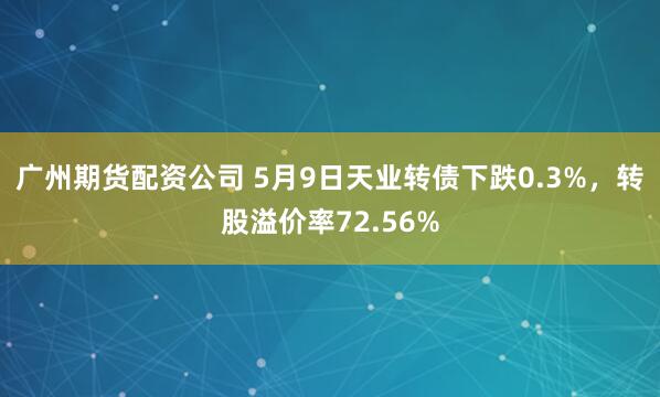 广州期货配资公司 5月9日天业转债下跌0.3%，转股溢价率72.56%