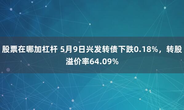 股票在哪加杠杆 5月9日兴发转债下跌0.18%，转股溢价率64.09%