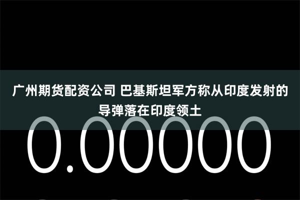 广州期货配资公司 巴基斯坦军方称从印度发射的导弹落在印度领土