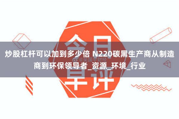 炒股杠杆可以加到多少倍 N220碳黑生产商从制造商到环保领导者_资源_环境_行业