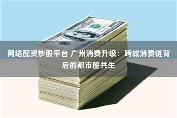 网络配资炒股平台 广州消费升级：跨城消费链背后的都市圈共生