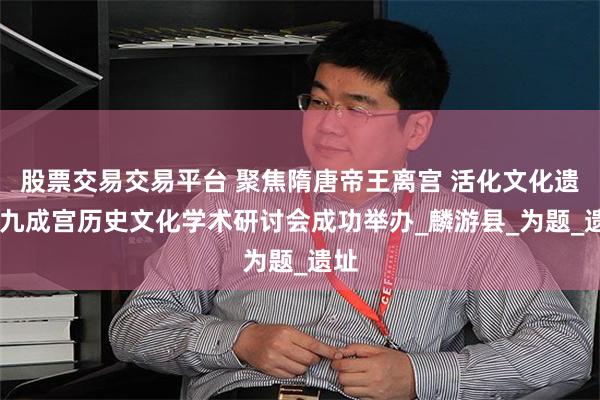 股票交易交易平台 聚焦隋唐帝王离宫 活化文化遗产 九成宫历史文化学术研讨会成功举办_麟游县_为题_遗址