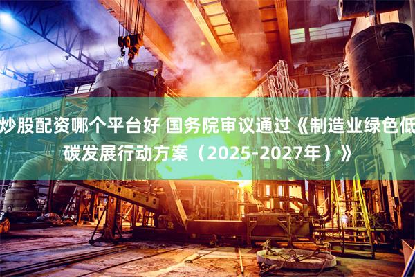 炒股配资哪个平台好 国务院审议通过《制造业绿色低碳发展行动方案（2025-2027年）》