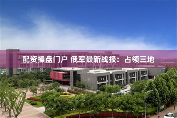 配资操盘门户 俄军最新战报：占领三地