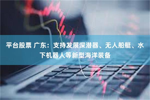 平台股票 广东：支持发展深潜器、无人船艇、水下机器人等新型海洋装备