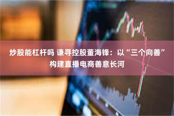 炒股能杠杆吗 谦寻控股董海锋：以“三个向善”构建直播电商善意长河