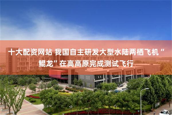 十大配资网站 我国自主研发大型水陆两栖飞机“鲲龙”在高高原完成测试飞行