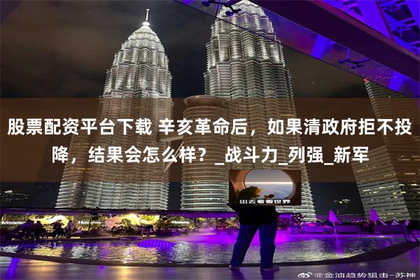 股票配资平台下载 辛亥革命后，如果清政府拒不投降，结果会怎么样？_战斗力_列强_新军