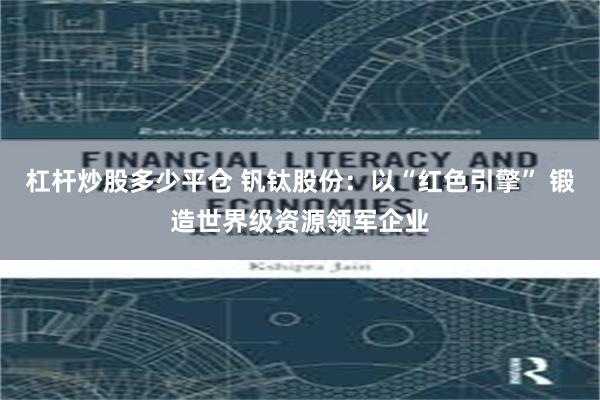 杠杆炒股多少平仓 钒钛股份：以“红色引擎” 锻造世界级资源领军企业