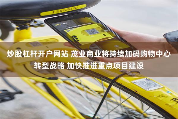 炒股杠杆开户网站 茂业商业将持续加码购物中心转型战略 加快推进重点项目建设