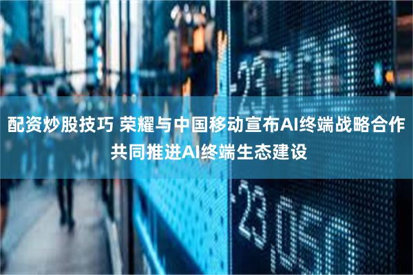 配资炒股技巧 荣耀与中国移动宣布AI终端战略合作 共同推进AI终端生态建设