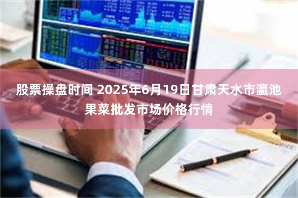股票操盘时间 2025年6月19日甘肃天水市瀛池果菜批发市场价格行情