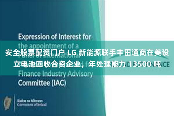 安全股票配资门户 LG 新能源联手丰田通商在美设立电池回收合资企业，年处理能力 13500 吨