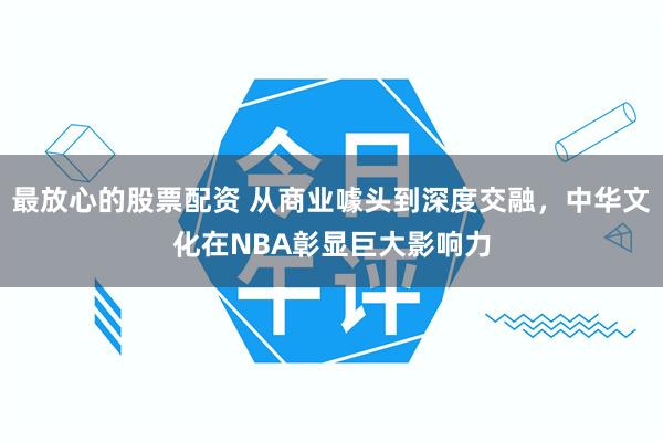 最放心的股票配资 从商业噱头到深度交融，中华文化在NBA彰显巨大影响力