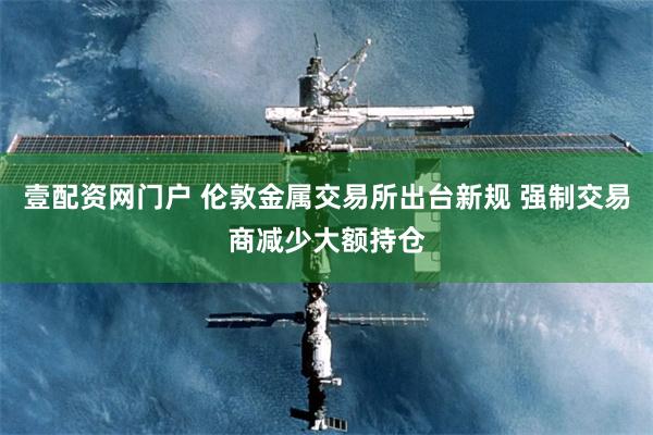 壹配资网门户 伦敦金属交易所出台新规 强制交易商减少大额持仓