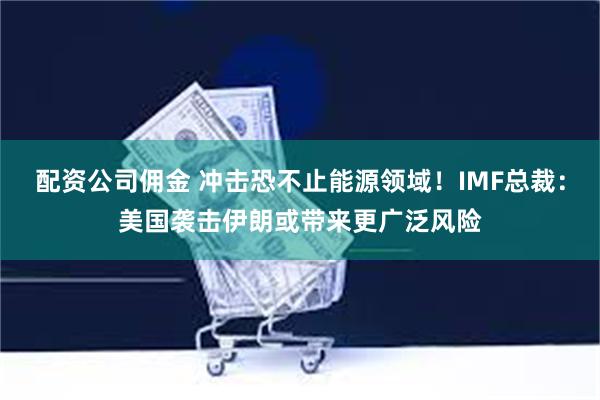 配资公司佣金 冲击恐不止能源领域！IMF总裁：美国袭击伊朗或带来更广泛风险