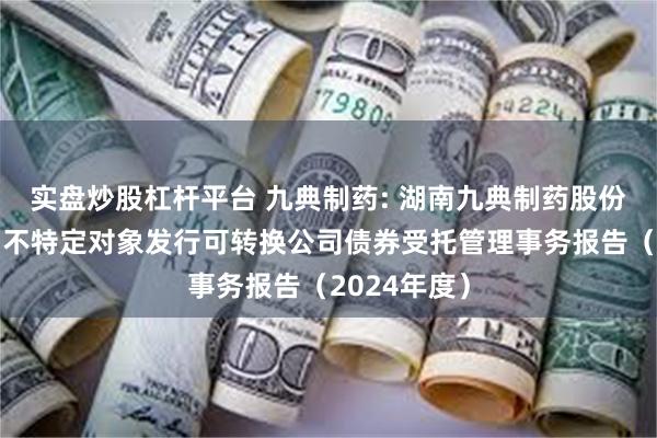 实盘炒股杠杆平台 九典制药: 湖南九典制药股份有限公司向不特定对象发行可转换公司债券受托管理事务报告（2024年度）