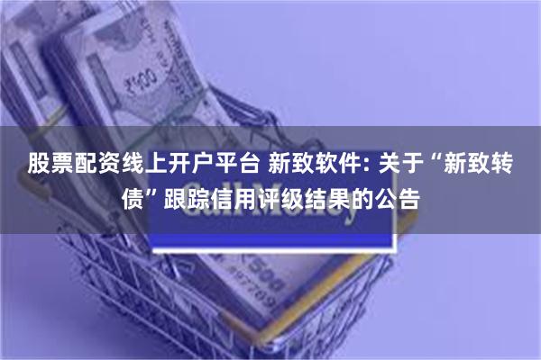 股票配资线上开户平台 新致软件: 关于“新致转债”跟踪信用评级结果的公告