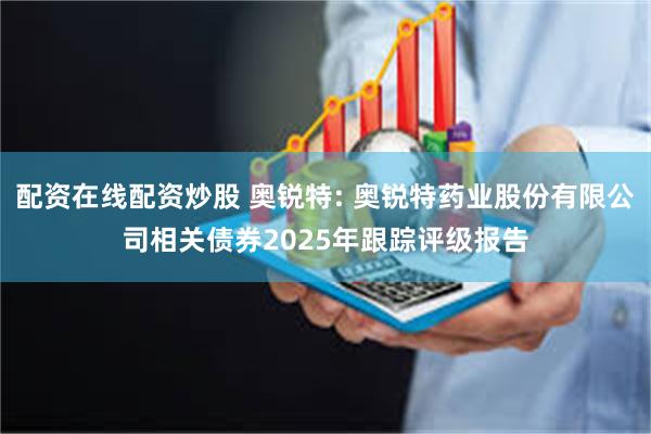 配资在线配资炒股 奥锐特: 奥锐特药业股份有限公司相关债券2025年跟踪评级报告