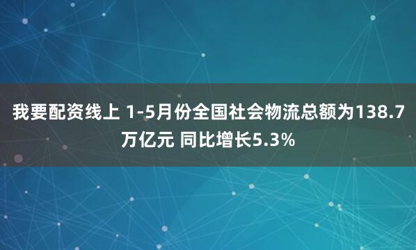 我要配资线上 1-5月份全国社会物流总额为138.7万亿元 同比增长5.3%