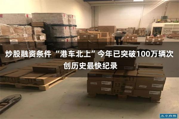 炒股融资条件 “港车北上”今年已突破100万辆次 创历史最快纪录