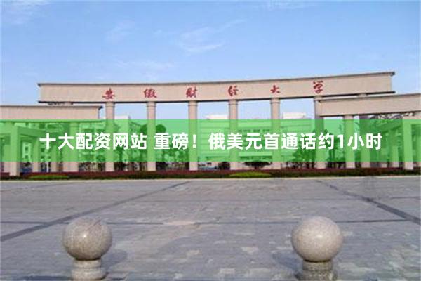 十大配资网站 重磅！俄美元首通话约1小时