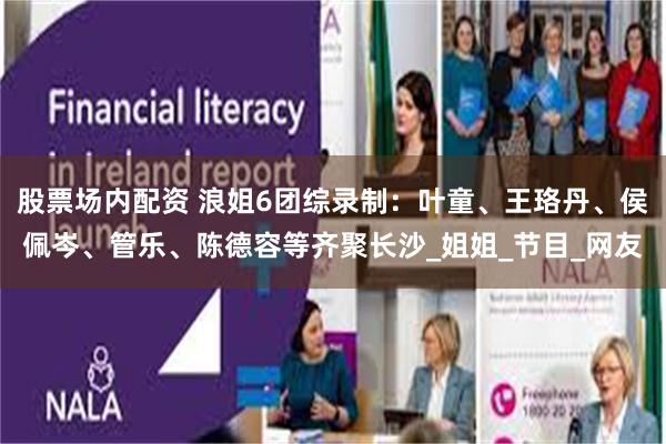 股票场内配资 浪姐6团综录制：叶童、王珞丹、侯佩岑、管乐、陈德容等齐聚长沙_姐姐_节目_网友
