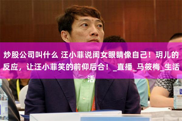 炒股公司叫什么 汪小菲说闺女眼睛像自己！玥儿的反应，让汪小菲笑的前仰后合！_直播_马筱梅_生活