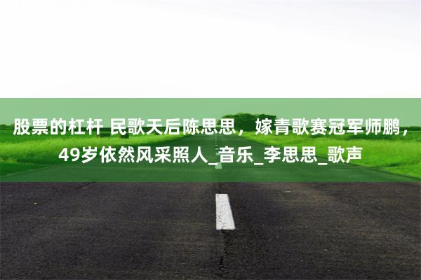 股票的杠杆 民歌天后陈思思，嫁青歌赛冠军师鹏，49岁依然风采照人_音乐_李思思_歌声