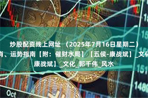 炒股配资线上网址 （2025年7月16日星期二）五行穿衣、生肖、运势指南【附：催财水局】【五侯-康战斌】_文化_郭千伟_风水
