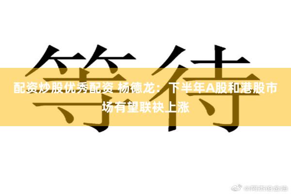 配资炒股优秀配资 杨德龙：下半年A股和港股市场有望联袂上涨
