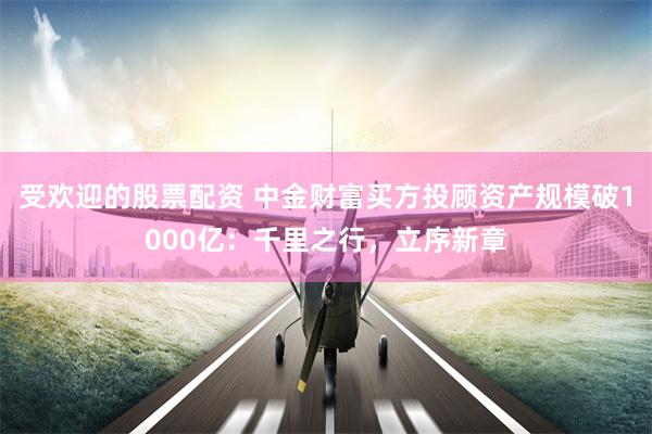受欢迎的股票配资 中金财富买方投顾资产规模破1000亿：千里之行，立序新章