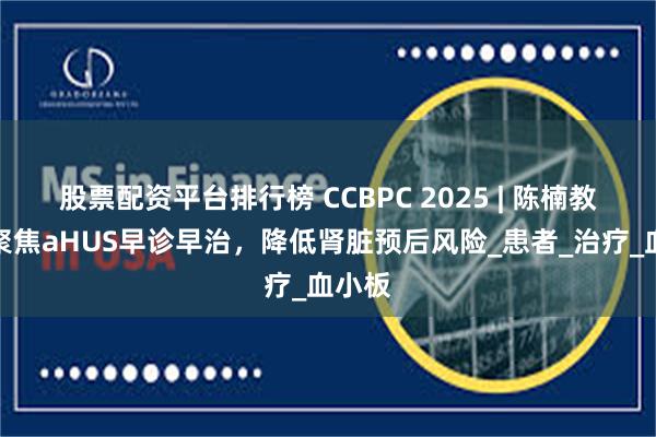 股票配资平台排行榜 CCBPC 2025 | 陈楠教授：聚焦aHUS早诊早治，降低肾脏预后风险_患者_治疗_血小板
