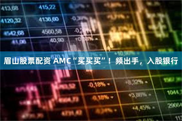 眉山股票配资 AMC“买买买”！频出手，入股银行