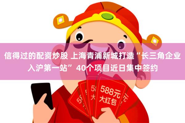 信得过的配资炒股 上海青浦新城打造“长三角企业入沪第一站” 40个项目近日集中签约
