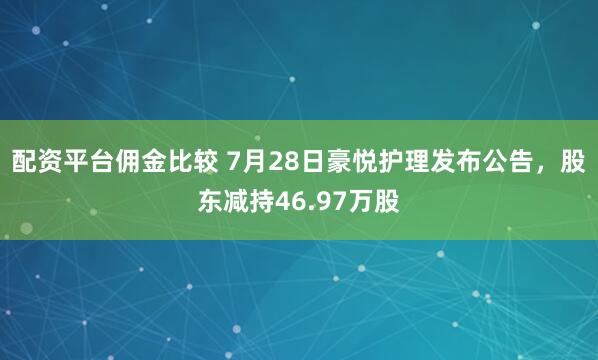 配资平台佣金比较 7月28日豪悦护理发布公告，股东减持46.97万股