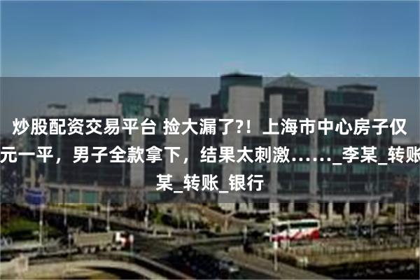 炒股配资交易平台 捡大漏了?！上海市中心房子仅卖1万元一平，男子全款拿下，结果太刺激……_李某_转账_银行