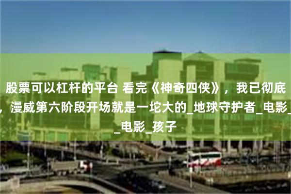 股票可以杠杆的平台 看完《神奇四侠》，我已彻底绝望，漫威第六阶段开场就是一坨大的_地球守护者_电影_孩子