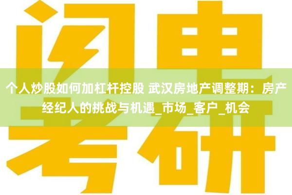 个人炒股如何加杠杆控股 武汉房地产调整期：房产经纪人的挑战与机遇_市场_客户_机会