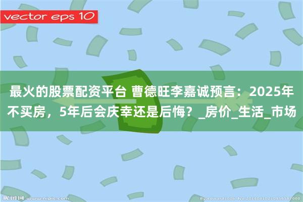 最火的股票配资平台 曹德旺李嘉诚预言：2025年不买房，5年后会庆幸还是后悔？_房价_生活_市场